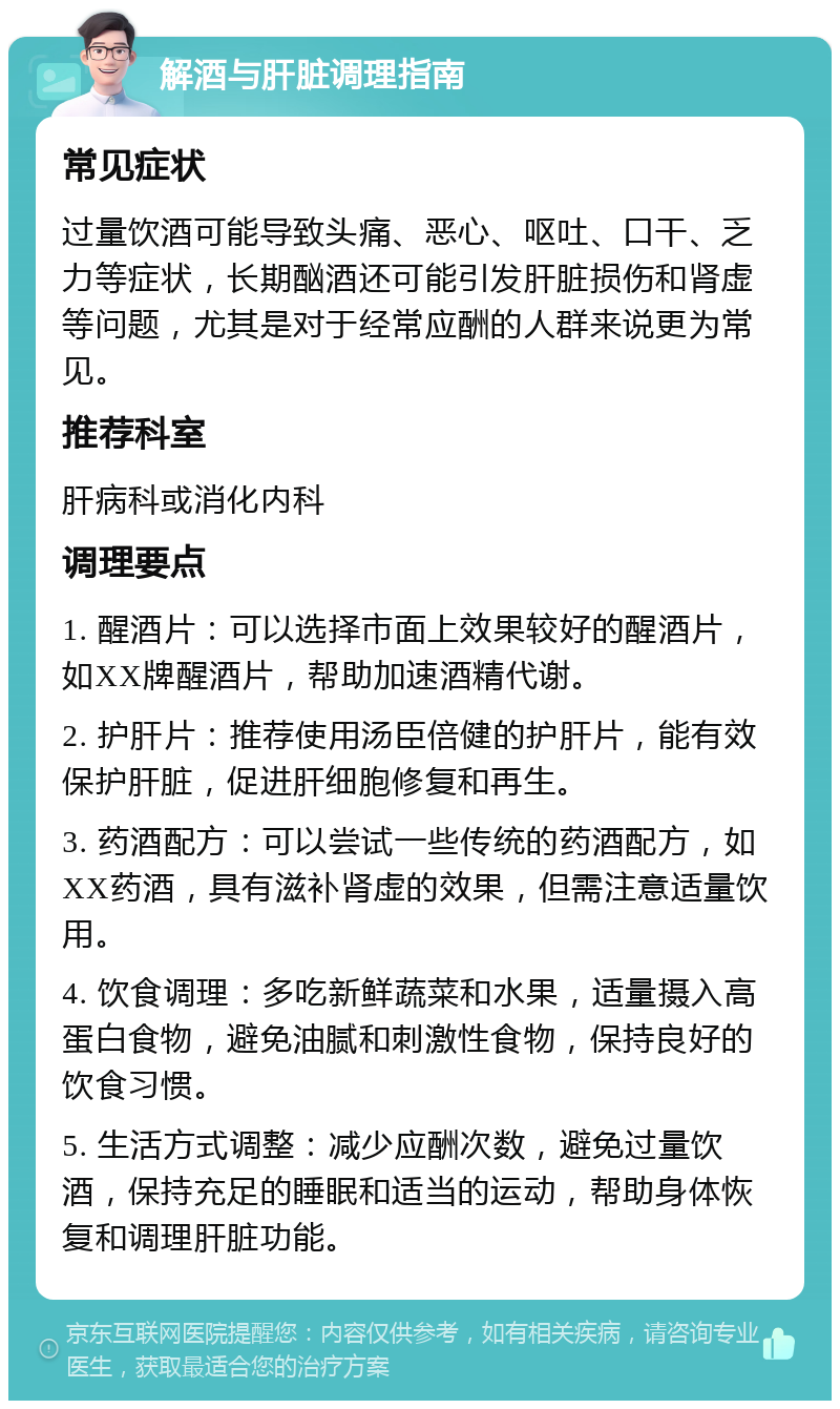 解酒与肝脏调理指南 常见症状 过量饮酒可能导致头痛、恶心、呕吐、口干、乏力等症状，长期酗酒还可能引发肝脏损伤和肾虚等问题，尤其是对于经常应酬的人群来说更为常见。 推荐科室 肝病科或消化内科 调理要点 1. 醒酒片：可以选择市面上效果较好的醒酒片，如XX牌醒酒片，帮助加速酒精代谢。 2. 护肝片：推荐使用汤臣倍健的护肝片，能有效保护肝脏，促进肝细胞修复和再生。 3. 药酒配方：可以尝试一些传统的药酒配方，如XX药酒，具有滋补肾虚的效果，但需注意适量饮用。 4. 饮食调理：多吃新鲜蔬菜和水果，适量摄入高蛋白食物，避免油腻和刺激性食物，保持良好的饮食习惯。 5. 生活方式调整：减少应酬次数，避免过量饮酒，保持充足的睡眠和适当的运动，帮助身体恢复和调理肝脏功能。