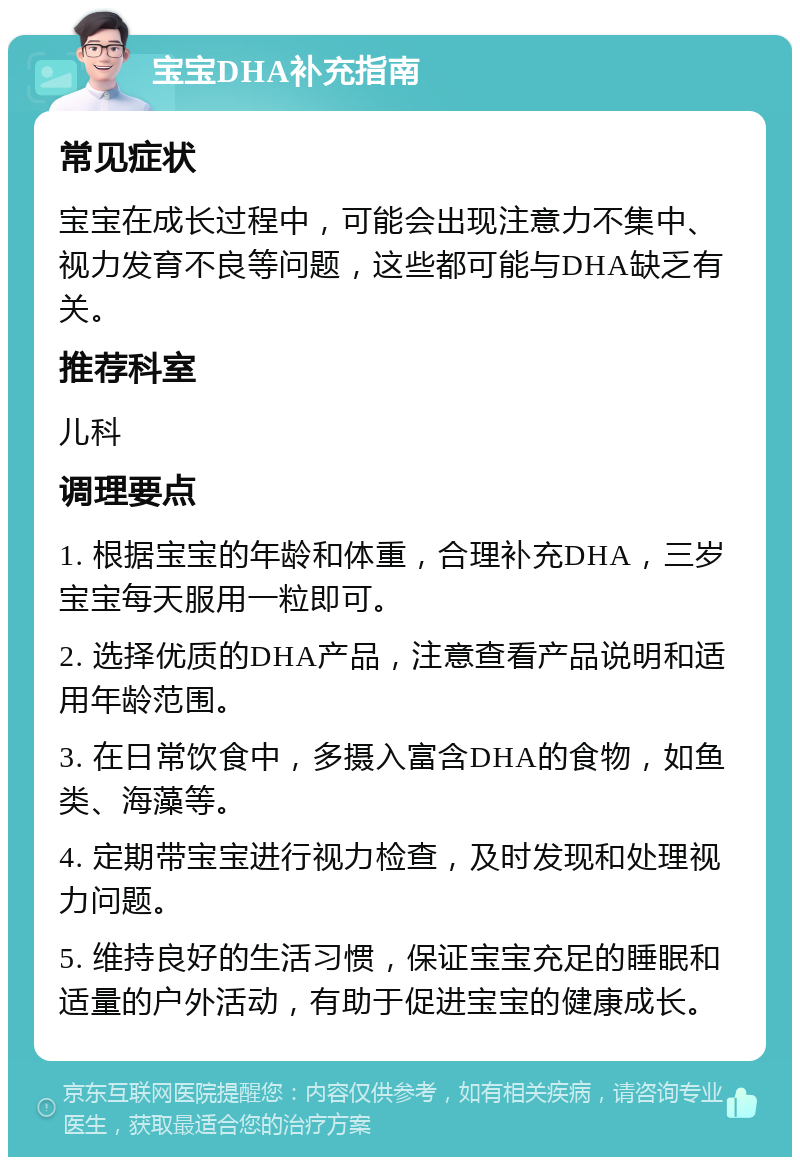 宝宝DHA补充指南 常见症状 宝宝在成长过程中，可能会出现注意力不集中、视力发育不良等问题，这些都可能与DHA缺乏有关。 推荐科室 儿科 调理要点 1. 根据宝宝的年龄和体重，合理补充DHA，三岁宝宝每天服用一粒即可。 2. 选择优质的DHA产品，注意查看产品说明和适用年龄范围。 3. 在日常饮食中，多摄入富含DHA的食物，如鱼类、海藻等。 4. 定期带宝宝进行视力检查，及时发现和处理视力问题。 5. 维持良好的生活习惯，保证宝宝充足的睡眠和适量的户外活动，有助于促进宝宝的健康成长。