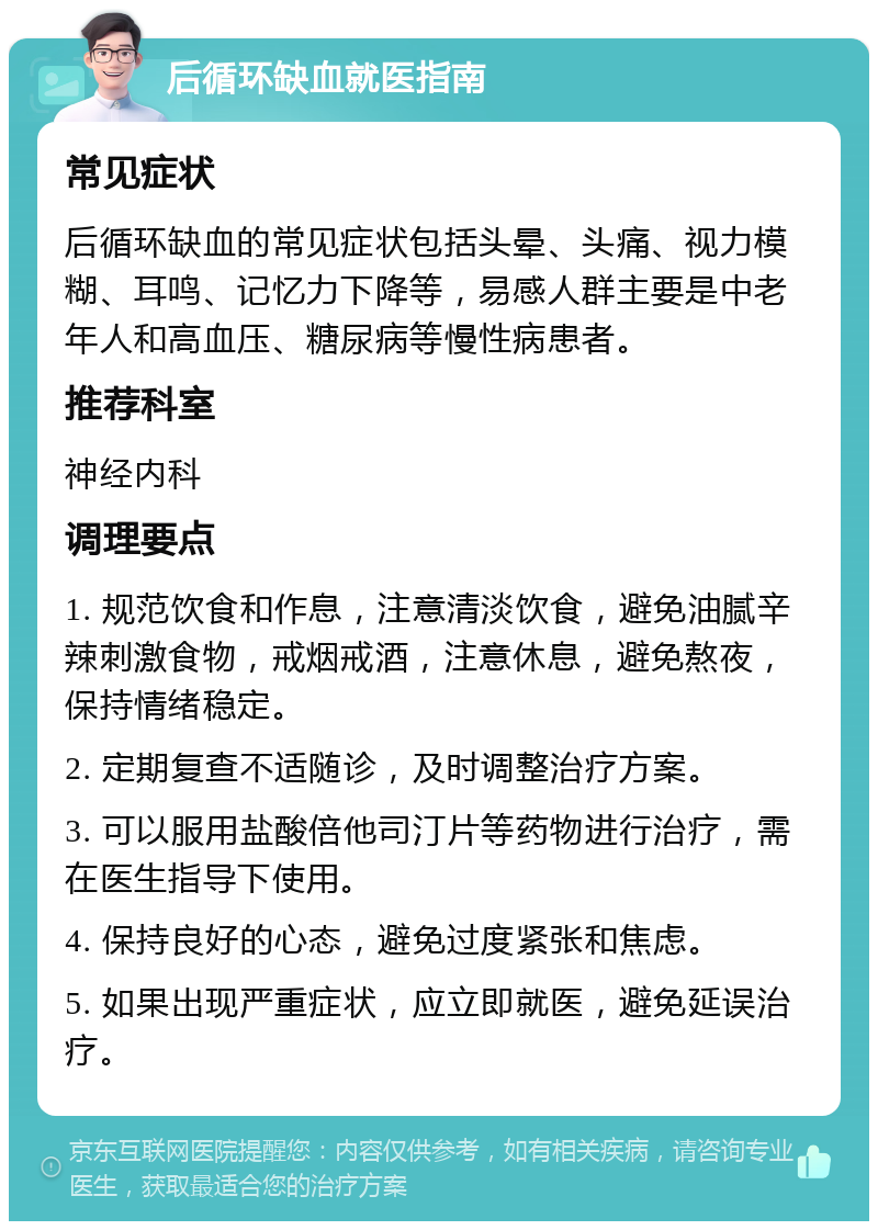 后循环缺血就医指南 常见症状 后循环缺血的常见症状包括头晕、头痛、视力模糊、耳鸣、记忆力下降等，易感人群主要是中老年人和高血压、糖尿病等慢性病患者。 推荐科室 神经内科 调理要点 1. 规范饮食和作息，注意清淡饮食，避免油腻辛辣刺激食物，戒烟戒酒，注意休息，避免熬夜，保持情绪稳定。 2. 定期复查不适随诊，及时调整治疗方案。 3. 可以服用盐酸倍他司汀片等药物进行治疗，需在医生指导下使用。 4. 保持良好的心态，避免过度紧张和焦虑。 5. 如果出现严重症状，应立即就医，避免延误治疗。