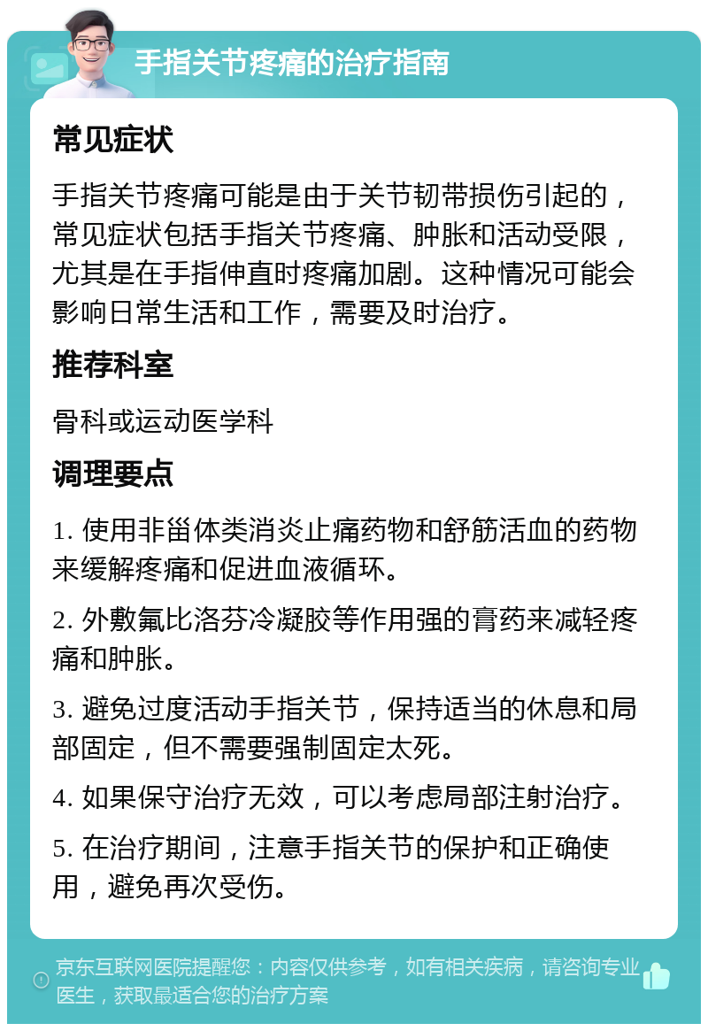 手指关节疼痛的治疗指南 常见症状 手指关节疼痛可能是由于关节韧带损伤引起的，常见症状包括手指关节疼痛、肿胀和活动受限，尤其是在手指伸直时疼痛加剧。这种情况可能会影响日常生活和工作，需要及时治疗。 推荐科室 骨科或运动医学科 调理要点 1. 使用非甾体类消炎止痛药物和舒筋活血的药物来缓解疼痛和促进血液循环。 2. 外敷氟比洛芬冷凝胶等作用强的膏药来减轻疼痛和肿胀。 3. 避免过度活动手指关节，保持适当的休息和局部固定，但不需要强制固定太死。 4. 如果保守治疗无效，可以考虑局部注射治疗。 5. 在治疗期间，注意手指关节的保护和正确使用，避免再次受伤。