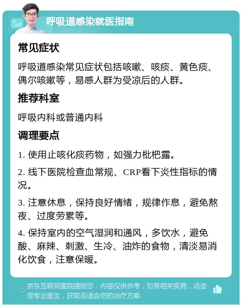 呼吸道感染就医指南 常见症状 呼吸道感染常见症状包括咳嗽、咳痰、黄色痰、偶尔咳嗽等，易感人群为受凉后的人群。 推荐科室 呼吸内科或普通内科 调理要点 1. 使用止咳化痰药物，如强力枇杷露。 2. 线下医院检查血常规、CRP看下炎性指标的情况。 3. 注意休息，保持良好情绪，规律作息，避免熬夜、过度劳累等。 4. 保持室内的空气湿润和通风，多饮水，避免酸、麻辣、刺激、生冷、油炸的食物，清淡易消化饮食，注意保暖。