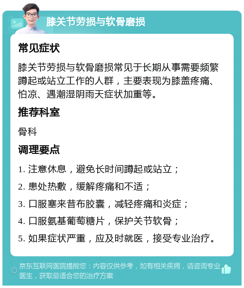 膝关节劳损与软骨磨损 常见症状 膝关节劳损与软骨磨损常见于长期从事需要频繁蹲起或站立工作的人群，主要表现为膝盖疼痛、怕凉、遇潮湿阴雨天症状加重等。 推荐科室 骨科 调理要点 1. 注意休息，避免长时间蹲起或站立； 2. 患处热敷，缓解疼痛和不适； 3. 口服塞来昔布胶囊，减轻疼痛和炎症； 4. 口服氨基葡萄糖片，保护关节软骨； 5. 如果症状严重，应及时就医，接受专业治疗。