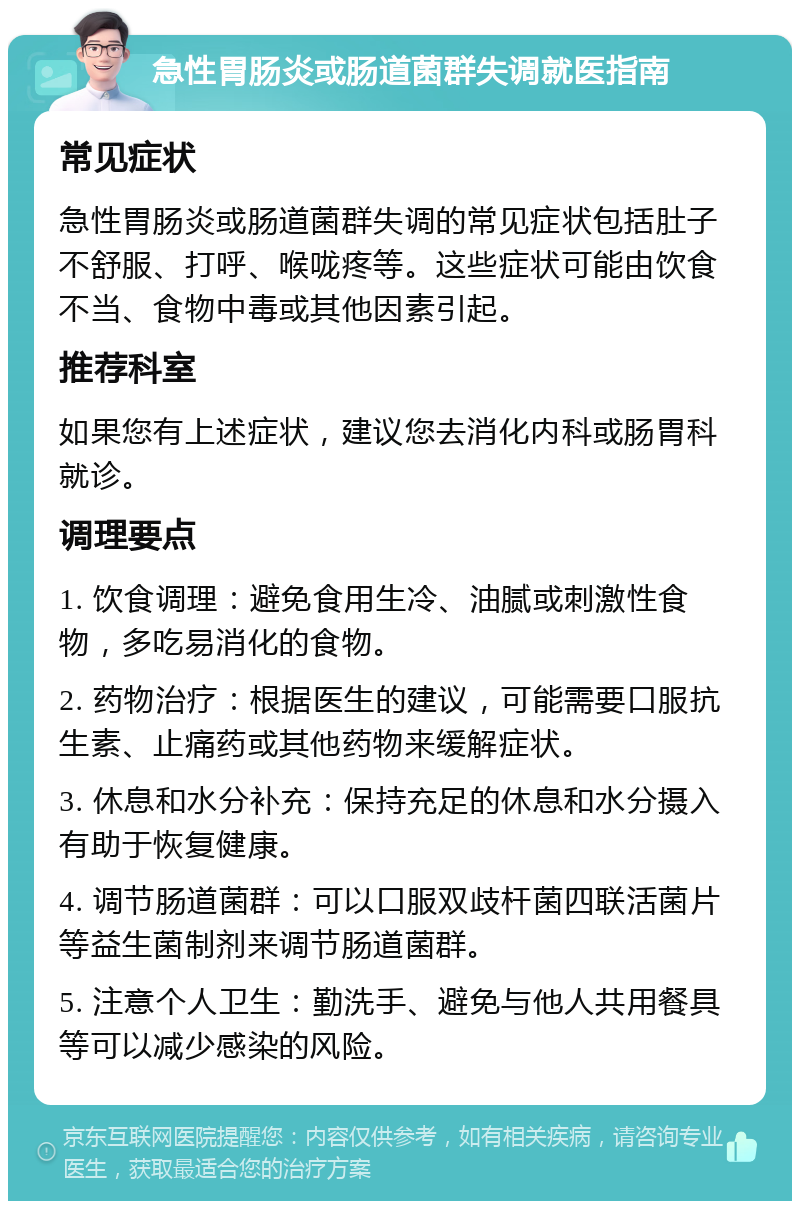 急性胃肠炎或肠道菌群失调就医指南 常见症状 急性胃肠炎或肠道菌群失调的常见症状包括肚子不舒服、打呼、喉咙疼等。这些症状可能由饮食不当、食物中毒或其他因素引起。 推荐科室 如果您有上述症状，建议您去消化内科或肠胃科就诊。 调理要点 1. 饮食调理：避免食用生冷、油腻或刺激性食物，多吃易消化的食物。 2. 药物治疗：根据医生的建议，可能需要口服抗生素、止痛药或其他药物来缓解症状。 3. 休息和水分补充：保持充足的休息和水分摄入有助于恢复健康。 4. 调节肠道菌群：可以口服双歧杆菌四联活菌片等益生菌制剂来调节肠道菌群。 5. 注意个人卫生：勤洗手、避免与他人共用餐具等可以减少感染的风险。