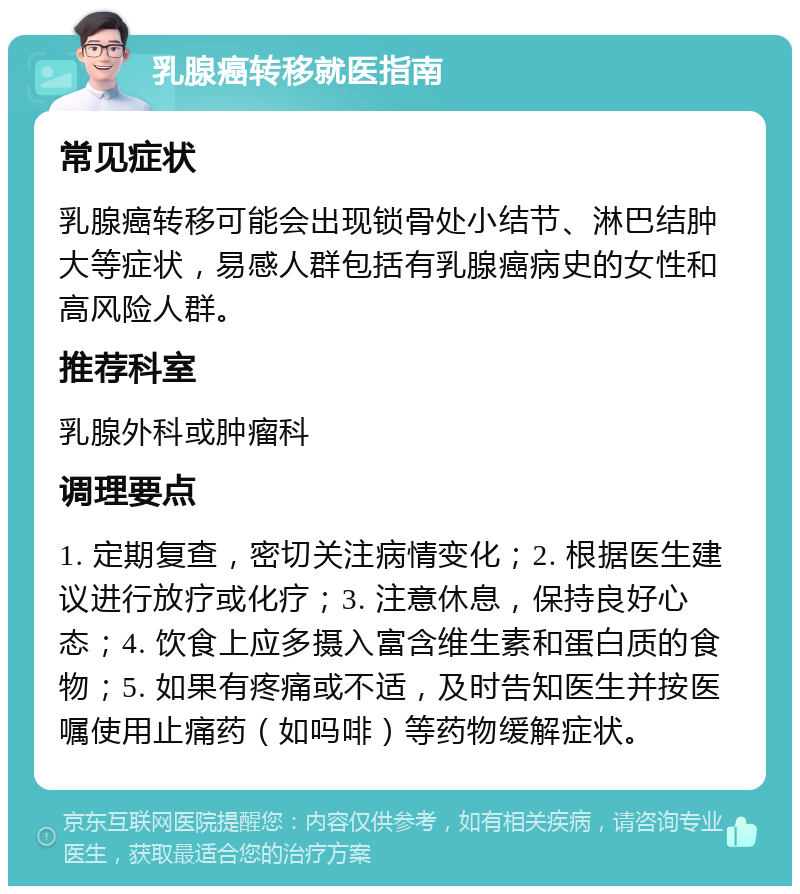 乳腺癌转移就医指南 常见症状 乳腺癌转移可能会出现锁骨处小结节、淋巴结肿大等症状，易感人群包括有乳腺癌病史的女性和高风险人群。 推荐科室 乳腺外科或肿瘤科 调理要点 1. 定期复查，密切关注病情变化；2. 根据医生建议进行放疗或化疗；3. 注意休息，保持良好心态；4. 饮食上应多摄入富含维生素和蛋白质的食物；5. 如果有疼痛或不适，及时告知医生并按医嘱使用止痛药（如吗啡）等药物缓解症状。