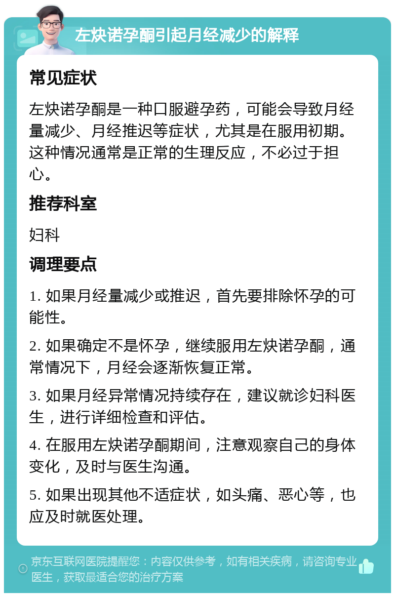 左炔诺孕酮引起月经减少的解释 常见症状 左炔诺孕酮是一种口服避孕药，可能会导致月经量减少、月经推迟等症状，尤其是在服用初期。这种情况通常是正常的生理反应，不必过于担心。 推荐科室 妇科 调理要点 1. 如果月经量减少或推迟，首先要排除怀孕的可能性。 2. 如果确定不是怀孕，继续服用左炔诺孕酮，通常情况下，月经会逐渐恢复正常。 3. 如果月经异常情况持续存在，建议就诊妇科医生，进行详细检查和评估。 4. 在服用左炔诺孕酮期间，注意观察自己的身体变化，及时与医生沟通。 5. 如果出现其他不适症状，如头痛、恶心等，也应及时就医处理。