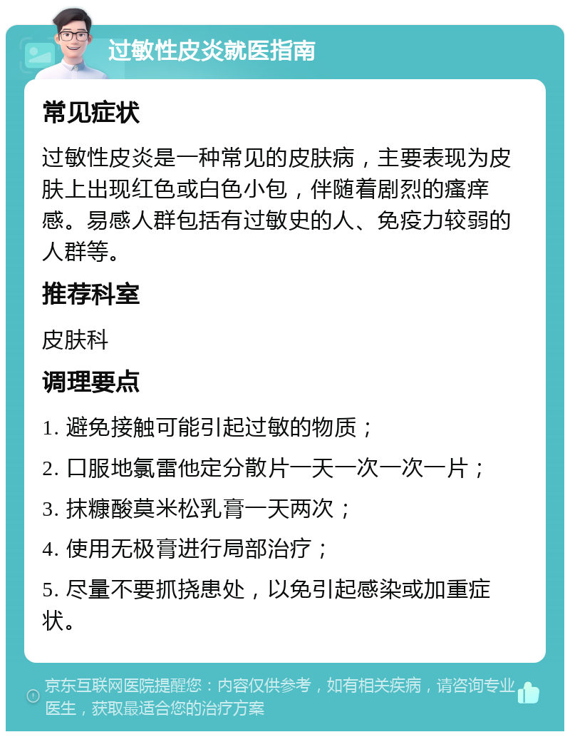 过敏性皮炎就医指南 常见症状 过敏性皮炎是一种常见的皮肤病，主要表现为皮肤上出现红色或白色小包，伴随着剧烈的瘙痒感。易感人群包括有过敏史的人、免疫力较弱的人群等。 推荐科室 皮肤科 调理要点 1. 避免接触可能引起过敏的物质； 2. 口服地氯雷他定分散片一天一次一次一片； 3. 抹糠酸莫米松乳膏一天两次； 4. 使用无极膏进行局部治疗； 5. 尽量不要抓挠患处，以免引起感染或加重症状。