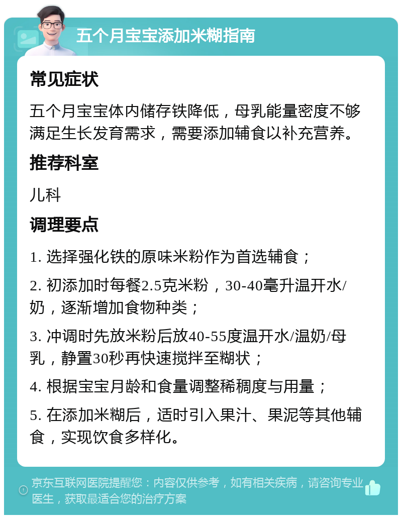 五个月宝宝添加米糊指南 常见症状 五个月宝宝体内储存铁降低，母乳能量密度不够满足生长发育需求，需要添加辅食以补充营养。 推荐科室 儿科 调理要点 1. 选择强化铁的原味米粉作为首选辅食； 2. 初添加时每餐2.5克米粉，30-40毫升温开水/奶，逐渐增加食物种类； 3. 冲调时先放米粉后放40-55度温开水/温奶/母乳，静置30秒再快速搅拌至糊状； 4. 根据宝宝月龄和食量调整稀稠度与用量； 5. 在添加米糊后，适时引入果汁、果泥等其他辅食，实现饮食多样化。