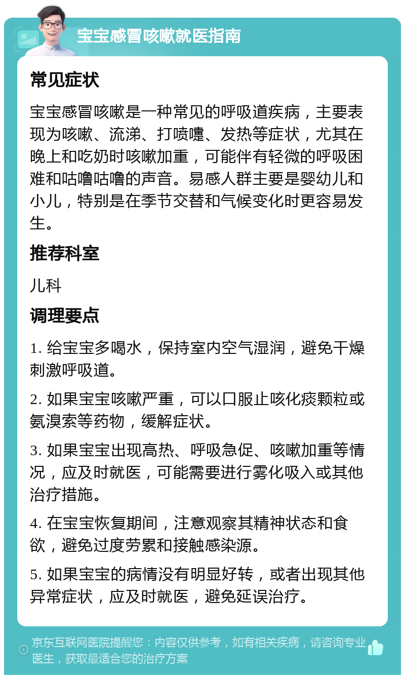 宝宝感冒咳嗽就医指南 常见症状 宝宝感冒咳嗽是一种常见的呼吸道疾病，主要表现为咳嗽、流涕、打喷嚏、发热等症状，尤其在晚上和吃奶时咳嗽加重，可能伴有轻微的呼吸困难和咕噜咕噜的声音。易感人群主要是婴幼儿和小儿，特别是在季节交替和气候变化时更容易发生。 推荐科室 儿科 调理要点 1. 给宝宝多喝水，保持室内空气湿润，避免干燥刺激呼吸道。 2. 如果宝宝咳嗽严重，可以口服止咳化痰颗粒或氨溴索等药物，缓解症状。 3. 如果宝宝出现高热、呼吸急促、咳嗽加重等情况，应及时就医，可能需要进行雾化吸入或其他治疗措施。 4. 在宝宝恢复期间，注意观察其精神状态和食欲，避免过度劳累和接触感染源。 5. 如果宝宝的病情没有明显好转，或者出现其他异常症状，应及时就医，避免延误治疗。