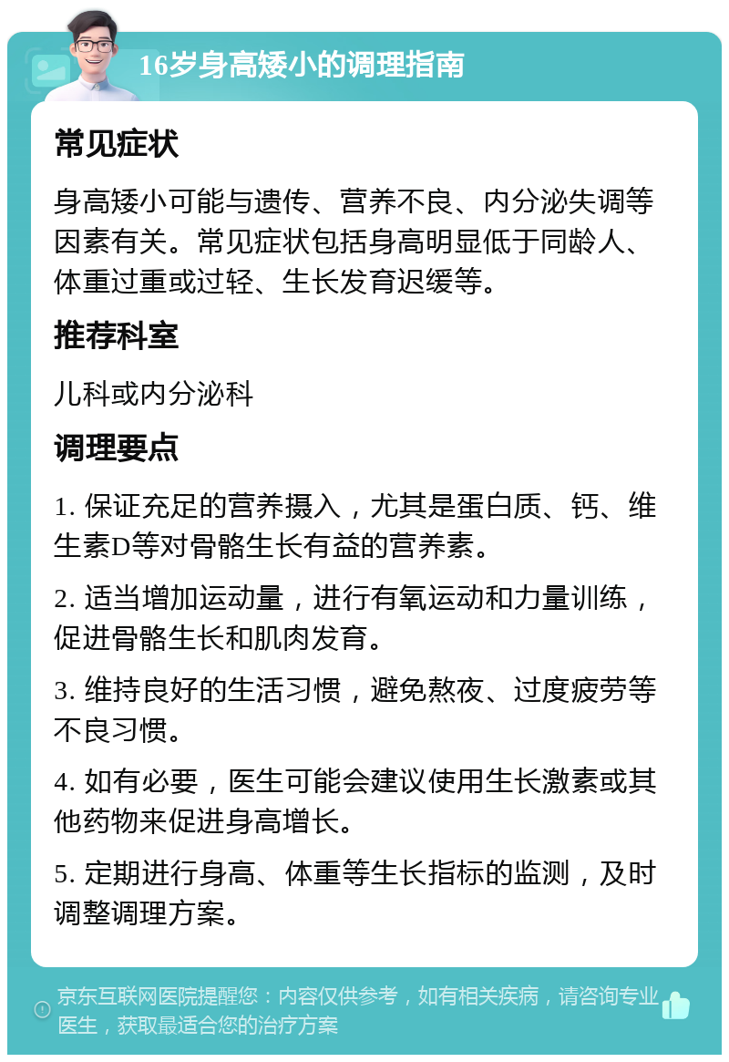 16岁身高矮小的调理指南 常见症状 身高矮小可能与遗传、营养不良、内分泌失调等因素有关。常见症状包括身高明显低于同龄人、体重过重或过轻、生长发育迟缓等。 推荐科室 儿科或内分泌科 调理要点 1. 保证充足的营养摄入，尤其是蛋白质、钙、维生素D等对骨骼生长有益的营养素。 2. 适当增加运动量，进行有氧运动和力量训练，促进骨骼生长和肌肉发育。 3. 维持良好的生活习惯，避免熬夜、过度疲劳等不良习惯。 4. 如有必要，医生可能会建议使用生长激素或其他药物来促进身高增长。 5. 定期进行身高、体重等生长指标的监测，及时调整调理方案。