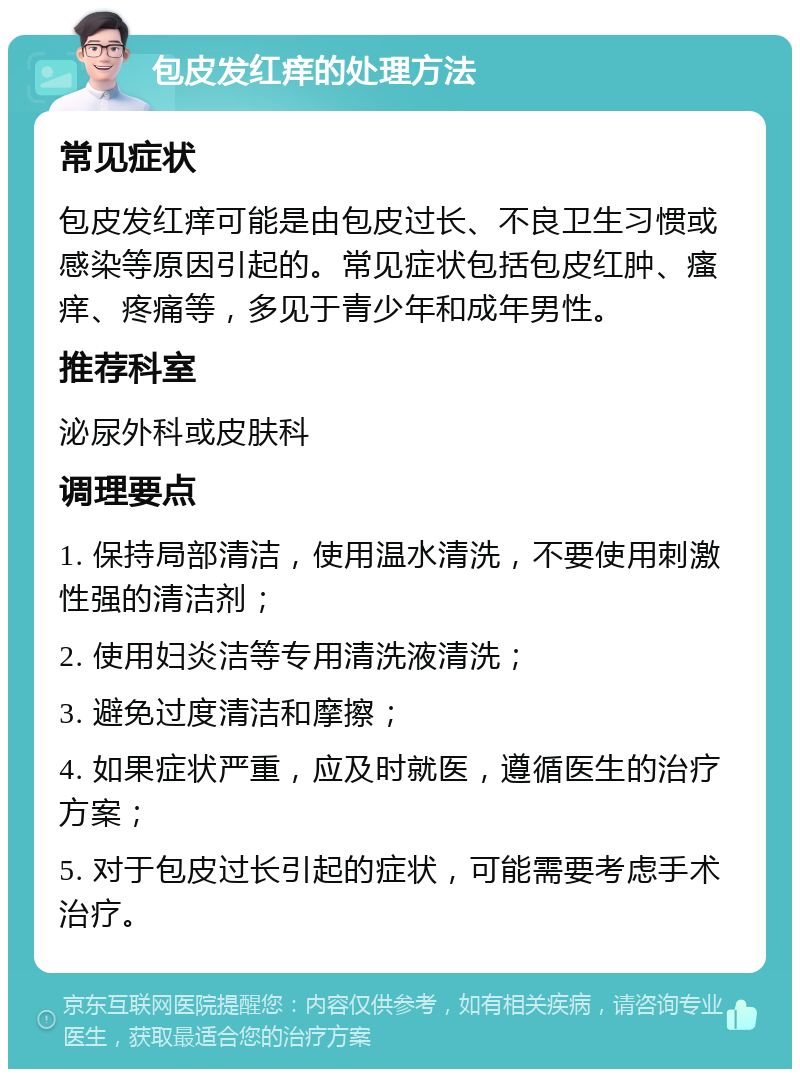 包皮发红痒的处理方法 常见症状 包皮发红痒可能是由包皮过长、不良卫生习惯或感染等原因引起的。常见症状包括包皮红肿、瘙痒、疼痛等，多见于青少年和成年男性。 推荐科室 泌尿外科或皮肤科 调理要点 1. 保持局部清洁，使用温水清洗，不要使用刺激性强的清洁剂； 2. 使用妇炎洁等专用清洗液清洗； 3. 避免过度清洁和摩擦； 4. 如果症状严重，应及时就医，遵循医生的治疗方案； 5. 对于包皮过长引起的症状，可能需要考虑手术治疗。