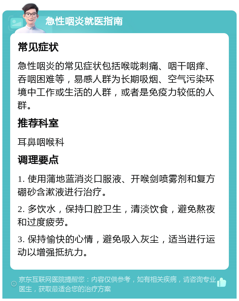 急性咽炎就医指南 常见症状 急性咽炎的常见症状包括喉咙刺痛、咽干咽痒、吞咽困难等，易感人群为长期吸烟、空气污染环境中工作或生活的人群，或者是免疫力较低的人群。 推荐科室 耳鼻咽喉科 调理要点 1. 使用蒲地蓝消炎口服液、开喉剑喷雾剂和复方硼砂含漱液进行治疗。 2. 多饮水，保持口腔卫生，清淡饮食，避免熬夜和过度疲劳。 3. 保持愉快的心情，避免吸入灰尘，适当进行运动以增强抵抗力。