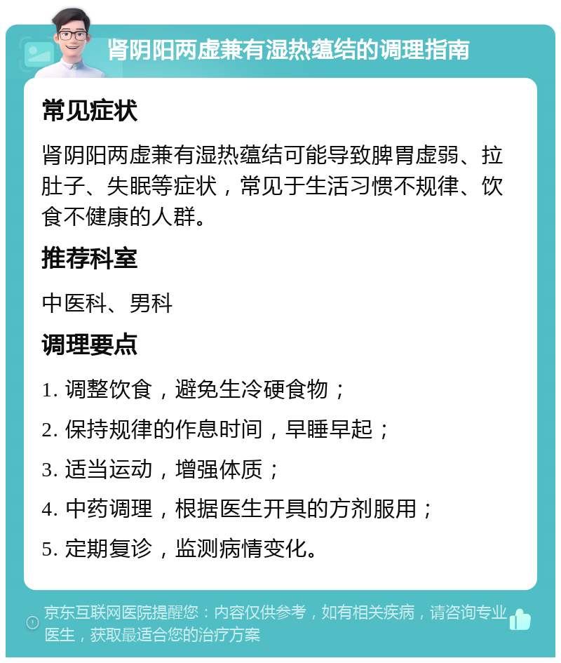 肾阴阳两虚兼有湿热蕴结的调理指南 常见症状 肾阴阳两虚兼有湿热蕴结可能导致脾胃虚弱、拉肚子、失眠等症状，常见于生活习惯不规律、饮食不健康的人群。 推荐科室 中医科、男科 调理要点 1. 调整饮食，避免生冷硬食物； 2. 保持规律的作息时间，早睡早起； 3. 适当运动，增强体质； 4. 中药调理，根据医生开具的方剂服用； 5. 定期复诊，监测病情变化。