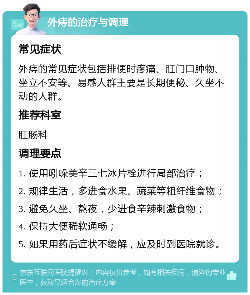 外痔的治疗与调理 常见症状 外痔的常见症状包括排便时疼痛、肛门口肿物、坐立不安等。易感人群主要是长期便秘、久坐不动的人群。 推荐科室 肛肠科 调理要点 1. 使用吲哚美辛三七冰片栓进行局部治疗； 2. 规律生活，多进食水果、蔬菜等粗纤维食物； 3. 避免久坐、熬夜，少进食辛辣刺激食物； 4. 保持大便稀软通畅； 5. 如果用药后症状不缓解，应及时到医院就诊。