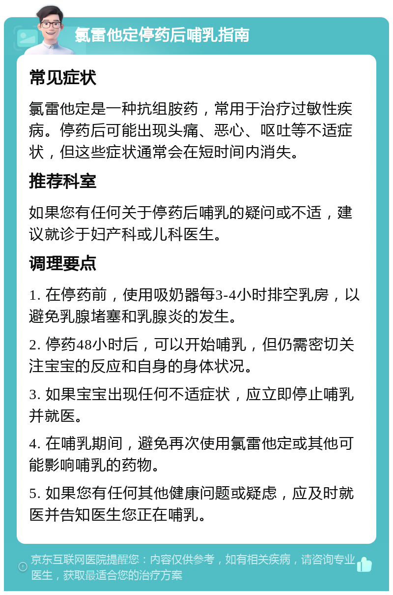 氯雷他定停药后哺乳指南 常见症状 氯雷他定是一种抗组胺药，常用于治疗过敏性疾病。停药后可能出现头痛、恶心、呕吐等不适症状，但这些症状通常会在短时间内消失。 推荐科室 如果您有任何关于停药后哺乳的疑问或不适，建议就诊于妇产科或儿科医生。 调理要点 1. 在停药前，使用吸奶器每3-4小时排空乳房，以避免乳腺堵塞和乳腺炎的发生。 2. 停药48小时后，可以开始哺乳，但仍需密切关注宝宝的反应和自身的身体状况。 3. 如果宝宝出现任何不适症状，应立即停止哺乳并就医。 4. 在哺乳期间，避免再次使用氯雷他定或其他可能影响哺乳的药物。 5. 如果您有任何其他健康问题或疑虑，应及时就医并告知医生您正在哺乳。