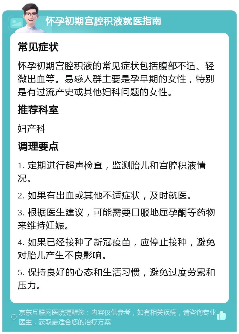 怀孕初期宫腔积液就医指南 常见症状 怀孕初期宫腔积液的常见症状包括腹部不适、轻微出血等。易感人群主要是孕早期的女性，特别是有过流产史或其他妇科问题的女性。 推荐科室 妇产科 调理要点 1. 定期进行超声检查，监测胎儿和宫腔积液情况。 2. 如果有出血或其他不适症状，及时就医。 3. 根据医生建议，可能需要口服地屈孕酮等药物来维持妊娠。 4. 如果已经接种了新冠疫苗，应停止接种，避免对胎儿产生不良影响。 5. 保持良好的心态和生活习惯，避免过度劳累和压力。