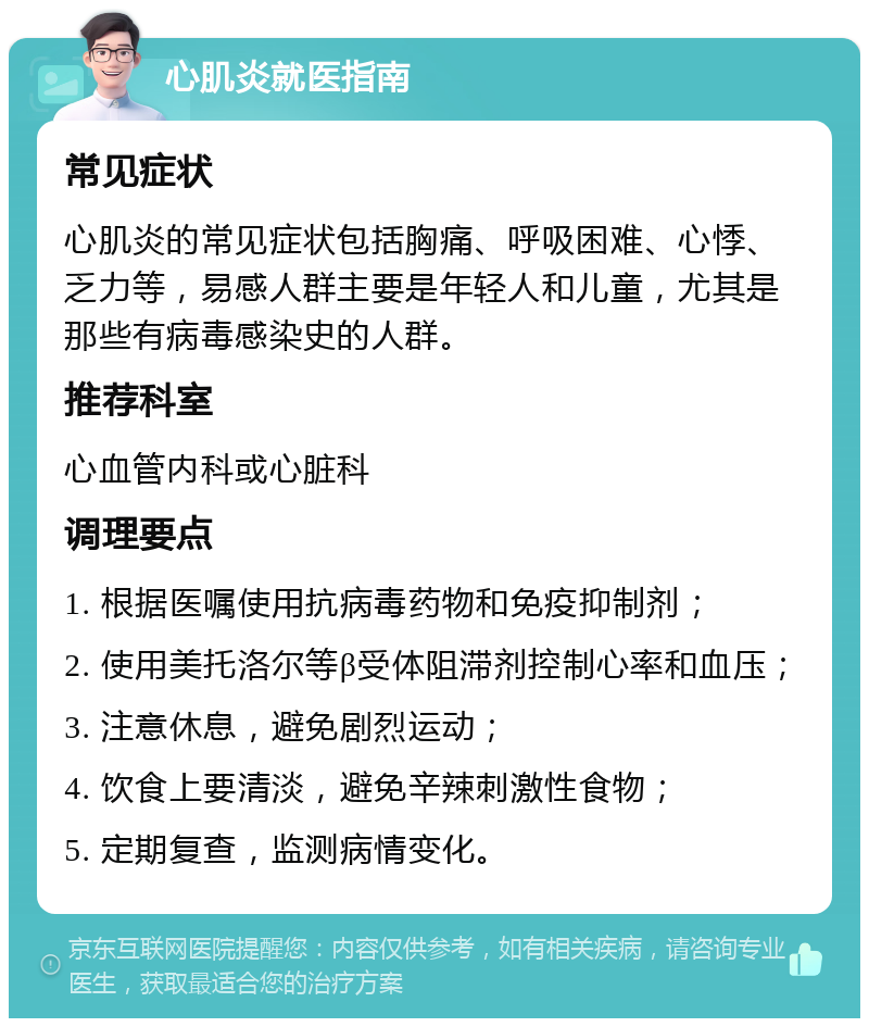 心肌炎就医指南 常见症状 心肌炎的常见症状包括胸痛、呼吸困难、心悸、乏力等，易感人群主要是年轻人和儿童，尤其是那些有病毒感染史的人群。 推荐科室 心血管内科或心脏科 调理要点 1. 根据医嘱使用抗病毒药物和免疫抑制剂； 2. 使用美托洛尔等β受体阻滞剂控制心率和血压； 3. 注意休息，避免剧烈运动； 4. 饮食上要清淡，避免辛辣刺激性食物； 5. 定期复查，监测病情变化。