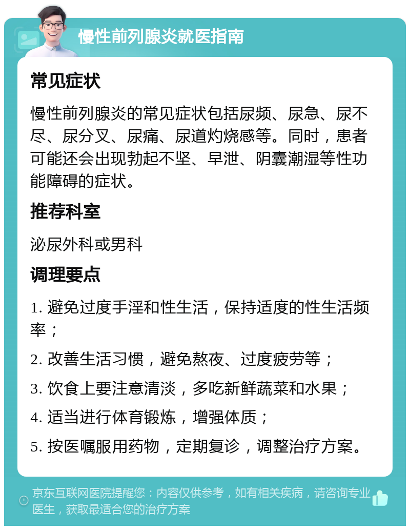 慢性前列腺炎就医指南 常见症状 慢性前列腺炎的常见症状包括尿频、尿急、尿不尽、尿分叉、尿痛、尿道灼烧感等。同时，患者可能还会出现勃起不坚、早泄、阴囊潮湿等性功能障碍的症状。 推荐科室 泌尿外科或男科 调理要点 1. 避免过度手淫和性生活，保持适度的性生活频率； 2. 改善生活习惯，避免熬夜、过度疲劳等； 3. 饮食上要注意清淡，多吃新鲜蔬菜和水果； 4. 适当进行体育锻炼，增强体质； 5. 按医嘱服用药物，定期复诊，调整治疗方案。