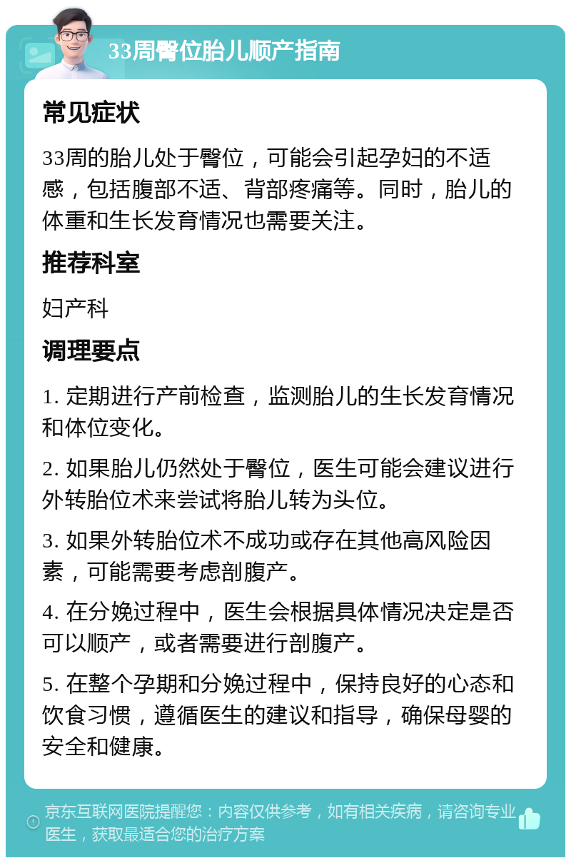 33周臀位胎儿顺产指南 常见症状 33周的胎儿处于臀位，可能会引起孕妇的不适感，包括腹部不适、背部疼痛等。同时，胎儿的体重和生长发育情况也需要关注。 推荐科室 妇产科 调理要点 1. 定期进行产前检查，监测胎儿的生长发育情况和体位变化。 2. 如果胎儿仍然处于臀位，医生可能会建议进行外转胎位术来尝试将胎儿转为头位。 3. 如果外转胎位术不成功或存在其他高风险因素，可能需要考虑剖腹产。 4. 在分娩过程中，医生会根据具体情况决定是否可以顺产，或者需要进行剖腹产。 5. 在整个孕期和分娩过程中，保持良好的心态和饮食习惯，遵循医生的建议和指导，确保母婴的安全和健康。