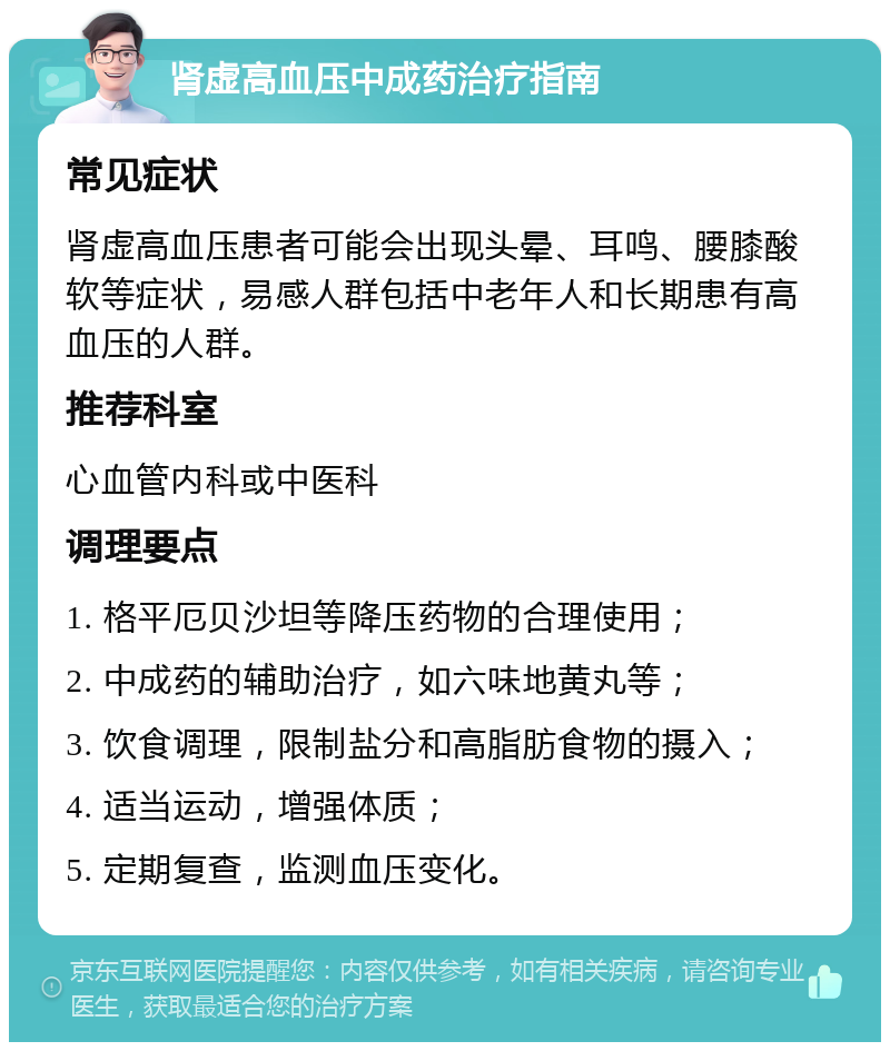 肾虚高血压中成药治疗指南 常见症状 肾虚高血压患者可能会出现头晕、耳鸣、腰膝酸软等症状，易感人群包括中老年人和长期患有高血压的人群。 推荐科室 心血管内科或中医科 调理要点 1. 格平厄贝沙坦等降压药物的合理使用； 2. 中成药的辅助治疗，如六味地黄丸等； 3. 饮食调理，限制盐分和高脂肪食物的摄入； 4. 适当运动，增强体质； 5. 定期复查，监测血压变化。