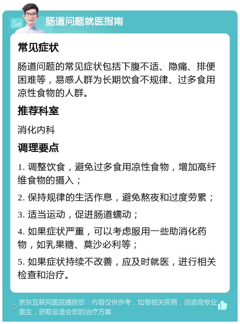 肠道问题就医指南 常见症状 肠道问题的常见症状包括下腹不适、隐痛、排便困难等，易感人群为长期饮食不规律、过多食用凉性食物的人群。 推荐科室 消化内科 调理要点 1. 调整饮食，避免过多食用凉性食物，增加高纤维食物的摄入； 2. 保持规律的生活作息，避免熬夜和过度劳累； 3. 适当运动，促进肠道蠕动； 4. 如果症状严重，可以考虑服用一些助消化药物，如乳果糖、莫沙必利等； 5. 如果症状持续不改善，应及时就医，进行相关检查和治疗。