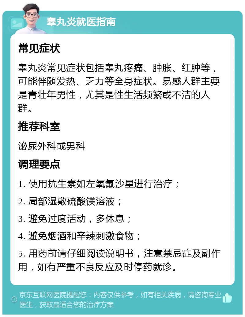 睾丸炎就医指南 常见症状 睾丸炎常见症状包括睾丸疼痛、肿胀、红肿等，可能伴随发热、乏力等全身症状。易感人群主要是青壮年男性，尤其是性生活频繁或不洁的人群。 推荐科室 泌尿外科或男科 调理要点 1. 使用抗生素如左氧氟沙星进行治疗； 2. 局部湿敷硫酸镁溶液； 3. 避免过度活动，多休息； 4. 避免烟酒和辛辣刺激食物； 5. 用药前请仔细阅读说明书，注意禁忌症及副作用，如有严重不良反应及时停药就诊。