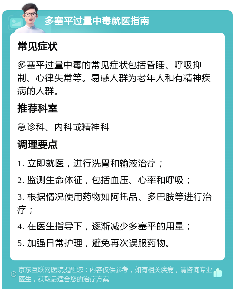 多塞平过量中毒就医指南 常见症状 多塞平过量中毒的常见症状包括昏睡、呼吸抑制、心律失常等。易感人群为老年人和有精神疾病的人群。 推荐科室 急诊科、内科或精神科 调理要点 1. 立即就医，进行洗胃和输液治疗； 2. 监测生命体征，包括血压、心率和呼吸； 3. 根据情况使用药物如阿托品、多巴胺等进行治疗； 4. 在医生指导下，逐渐减少多塞平的用量； 5. 加强日常护理，避免再次误服药物。