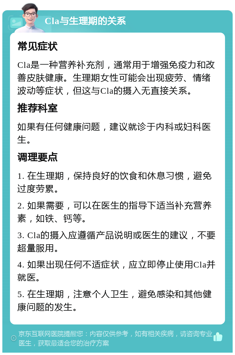 Cla与生理期的关系 常见症状 Cla是一种营养补充剂，通常用于增强免疫力和改善皮肤健康。生理期女性可能会出现疲劳、情绪波动等症状，但这与Cla的摄入无直接关系。 推荐科室 如果有任何健康问题，建议就诊于内科或妇科医生。 调理要点 1. 在生理期，保持良好的饮食和休息习惯，避免过度劳累。 2. 如果需要，可以在医生的指导下适当补充营养素，如铁、钙等。 3. Cla的摄入应遵循产品说明或医生的建议，不要超量服用。 4. 如果出现任何不适症状，应立即停止使用Cla并就医。 5. 在生理期，注意个人卫生，避免感染和其他健康问题的发生。