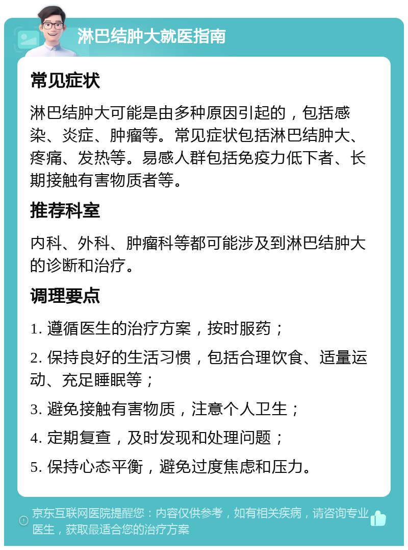 淋巴结肿大就医指南 常见症状 淋巴结肿大可能是由多种原因引起的，包括感染、炎症、肿瘤等。常见症状包括淋巴结肿大、疼痛、发热等。易感人群包括免疫力低下者、长期接触有害物质者等。 推荐科室 内科、外科、肿瘤科等都可能涉及到淋巴结肿大的诊断和治疗。 调理要点 1. 遵循医生的治疗方案，按时服药； 2. 保持良好的生活习惯，包括合理饮食、适量运动、充足睡眠等； 3. 避免接触有害物质，注意个人卫生； 4. 定期复查，及时发现和处理问题； 5. 保持心态平衡，避免过度焦虑和压力。