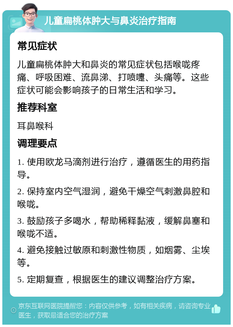 儿童扁桃体肿大与鼻炎治疗指南 常见症状 儿童扁桃体肿大和鼻炎的常见症状包括喉咙疼痛、呼吸困难、流鼻涕、打喷嚏、头痛等。这些症状可能会影响孩子的日常生活和学习。 推荐科室 耳鼻喉科 调理要点 1. 使用欧龙马滴剂进行治疗，遵循医生的用药指导。 2. 保持室内空气湿润，避免干燥空气刺激鼻腔和喉咙。 3. 鼓励孩子多喝水，帮助稀释黏液，缓解鼻塞和喉咙不适。 4. 避免接触过敏原和刺激性物质，如烟雾、尘埃等。 5. 定期复查，根据医生的建议调整治疗方案。