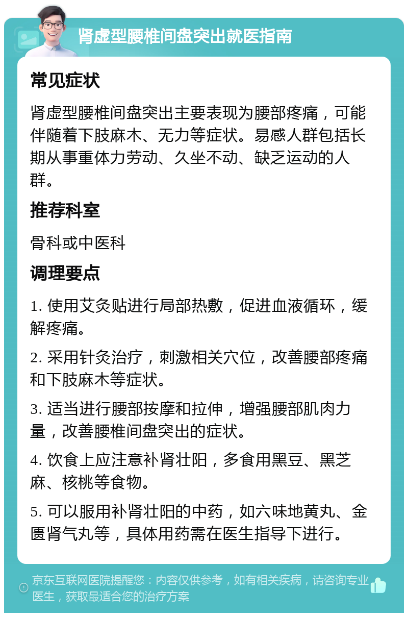 肾虚型腰椎间盘突出就医指南 常见症状 肾虚型腰椎间盘突出主要表现为腰部疼痛，可能伴随着下肢麻木、无力等症状。易感人群包括长期从事重体力劳动、久坐不动、缺乏运动的人群。 推荐科室 骨科或中医科 调理要点 1. 使用艾灸贴进行局部热敷，促进血液循环，缓解疼痛。 2. 采用针灸治疗，刺激相关穴位，改善腰部疼痛和下肢麻木等症状。 3. 适当进行腰部按摩和拉伸，增强腰部肌肉力量，改善腰椎间盘突出的症状。 4. 饮食上应注意补肾壮阳，多食用黑豆、黑芝麻、核桃等食物。 5. 可以服用补肾壮阳的中药，如六味地黄丸、金匮肾气丸等，具体用药需在医生指导下进行。