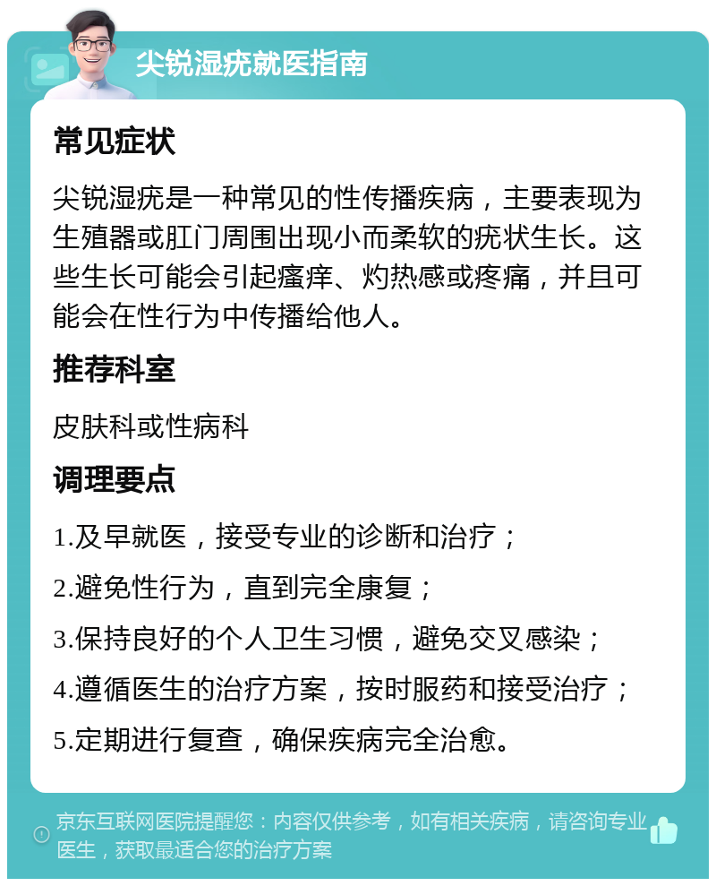 尖锐湿疣就医指南 常见症状 尖锐湿疣是一种常见的性传播疾病，主要表现为生殖器或肛门周围出现小而柔软的疣状生长。这些生长可能会引起瘙痒、灼热感或疼痛，并且可能会在性行为中传播给他人。 推荐科室 皮肤科或性病科 调理要点 1.及早就医，接受专业的诊断和治疗； 2.避免性行为，直到完全康复； 3.保持良好的个人卫生习惯，避免交叉感染； 4.遵循医生的治疗方案，按时服药和接受治疗； 5.定期进行复查，确保疾病完全治愈。