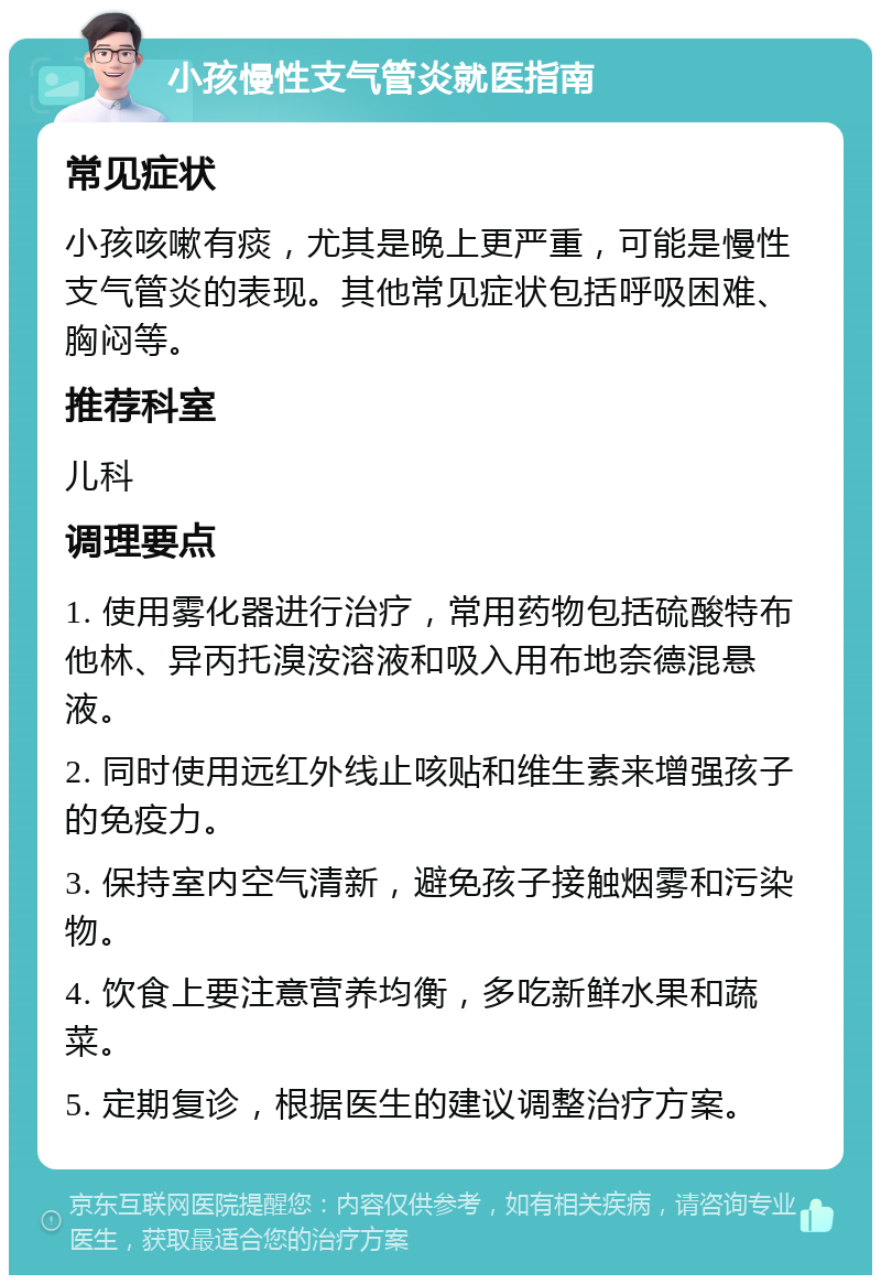 小孩慢性支气管炎就医指南 常见症状 小孩咳嗽有痰，尤其是晚上更严重，可能是慢性支气管炎的表现。其他常见症状包括呼吸困难、胸闷等。 推荐科室 儿科 调理要点 1. 使用雾化器进行治疗，常用药物包括硫酸特布他林、异丙托溴洝溶液和吸入用布地奈德混悬液。 2. 同时使用远红外线止咳贴和维生素来增强孩子的免疫力。 3. 保持室内空气清新，避免孩子接触烟雾和污染物。 4. 饮食上要注意营养均衡，多吃新鲜水果和蔬菜。 5. 定期复诊，根据医生的建议调整治疗方案。