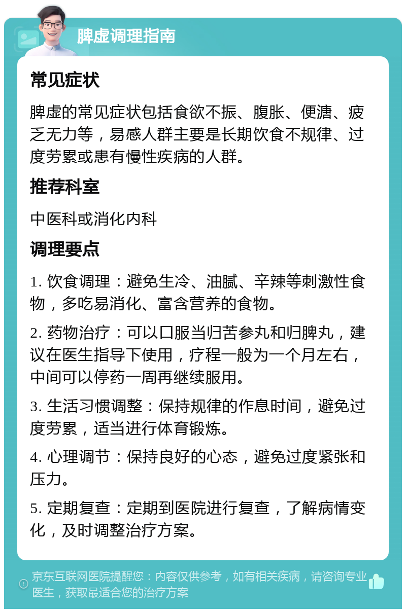 脾虚调理指南 常见症状 脾虚的常见症状包括食欲不振、腹胀、便溏、疲乏无力等，易感人群主要是长期饮食不规律、过度劳累或患有慢性疾病的人群。 推荐科室 中医科或消化内科 调理要点 1. 饮食调理：避免生冷、油腻、辛辣等刺激性食物，多吃易消化、富含营养的食物。 2. 药物治疗：可以口服当归苦参丸和归脾丸，建议在医生指导下使用，疗程一般为一个月左右，中间可以停药一周再继续服用。 3. 生活习惯调整：保持规律的作息时间，避免过度劳累，适当进行体育锻炼。 4. 心理调节：保持良好的心态，避免过度紧张和压力。 5. 定期复查：定期到医院进行复查，了解病情变化，及时调整治疗方案。