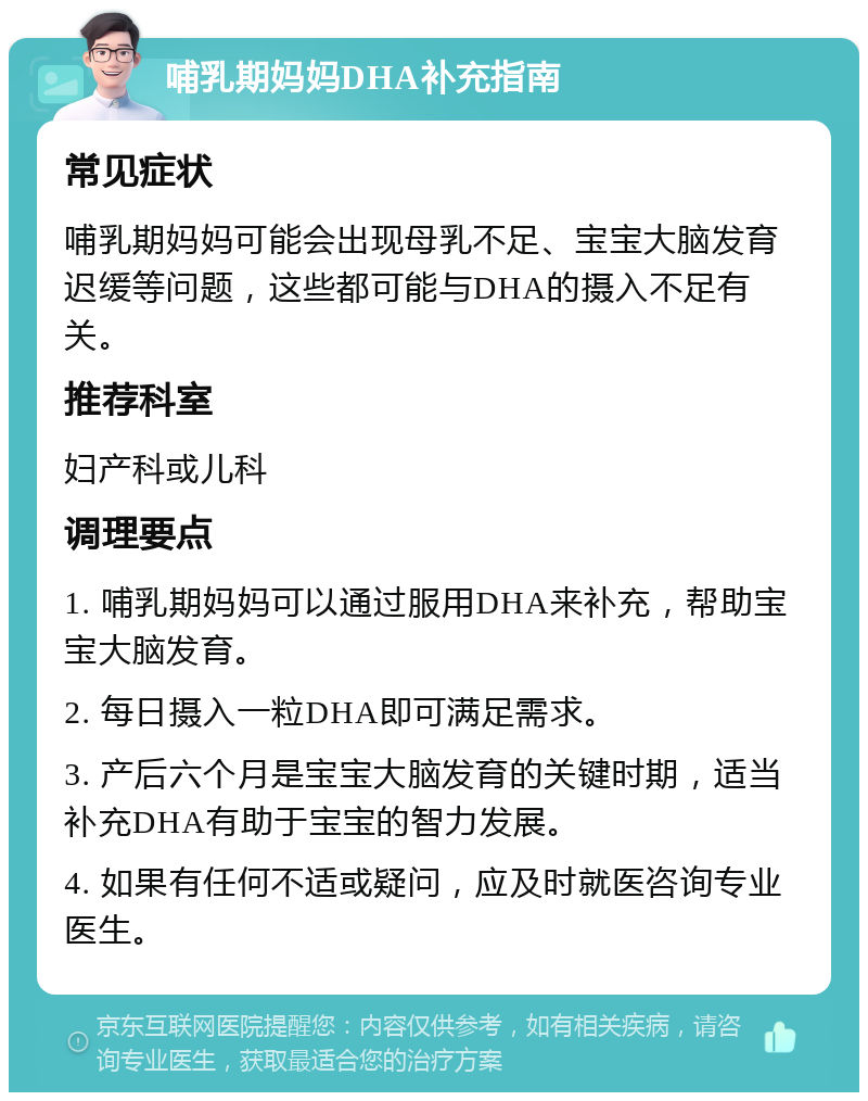 哺乳期妈妈DHA补充指南 常见症状 哺乳期妈妈可能会出现母乳不足、宝宝大脑发育迟缓等问题，这些都可能与DHA的摄入不足有关。 推荐科室 妇产科或儿科 调理要点 1. 哺乳期妈妈可以通过服用DHA来补充，帮助宝宝大脑发育。 2. 每日摄入一粒DHA即可满足需求。 3. 产后六个月是宝宝大脑发育的关键时期，适当补充DHA有助于宝宝的智力发展。 4. 如果有任何不适或疑问，应及时就医咨询专业医生。