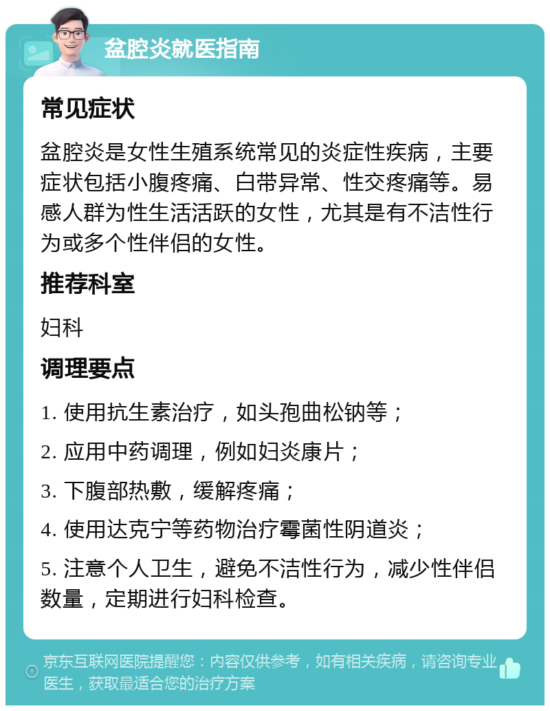 盆腔炎就医指南 常见症状 盆腔炎是女性生殖系统常见的炎症性疾病，主要症状包括小腹疼痛、白带异常、性交疼痛等。易感人群为性生活活跃的女性，尤其是有不洁性行为或多个性伴侣的女性。 推荐科室 妇科 调理要点 1. 使用抗生素治疗，如头孢曲松钠等； 2. 应用中药调理，例如妇炎康片； 3. 下腹部热敷，缓解疼痛； 4. 使用达克宁等药物治疗霉菌性阴道炎； 5. 注意个人卫生，避免不洁性行为，减少性伴侣数量，定期进行妇科检查。