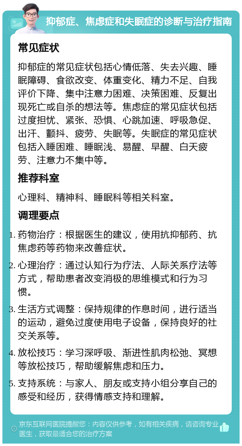 抑郁症、焦虑症和失眠症的诊断与治疗指南 常见症状 抑郁症的常见症状包括心情低落、失去兴趣、睡眠障碍、食欲改变、体重变化、精力不足、自我评价下降、集中注意力困难、决策困难、反复出现死亡或自杀的想法等。焦虑症的常见症状包括过度担忧、紧张、恐惧、心跳加速、呼吸急促、出汗、颤抖、疲劳、失眠等。失眠症的常见症状包括入睡困难、睡眠浅、易醒、早醒、白天疲劳、注意力不集中等。 推荐科室 心理科、精神科、睡眠科等相关科室。 调理要点 药物治疗：根据医生的建议，使用抗抑郁药、抗焦虑药等药物来改善症状。 心理治疗：通过认知行为疗法、人际关系疗法等方式，帮助患者改变消极的思维模式和行为习惯。 生活方式调整：保持规律的作息时间，进行适当的运动，避免过度使用电子设备，保持良好的社交关系等。 放松技巧：学习深呼吸、渐进性肌肉松弛、冥想等放松技巧，帮助缓解焦虑和压力。 支持系统：与家人、朋友或支持小组分享自己的感受和经历，获得情感支持和理解。