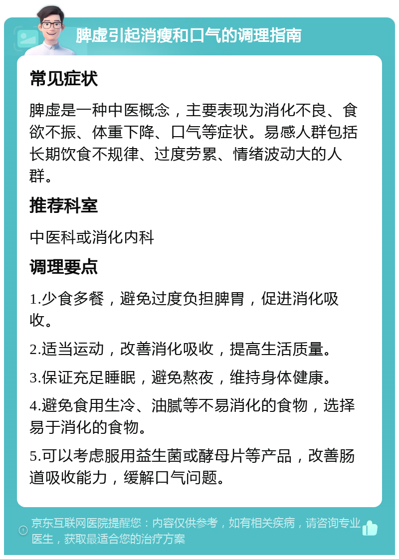 脾虚引起消瘦和口气的调理指南 常见症状 脾虚是一种中医概念，主要表现为消化不良、食欲不振、体重下降、口气等症状。易感人群包括长期饮食不规律、过度劳累、情绪波动大的人群。 推荐科室 中医科或消化内科 调理要点 1.少食多餐，避免过度负担脾胃，促进消化吸收。 2.适当运动，改善消化吸收，提高生活质量。 3.保证充足睡眠，避免熬夜，维持身体健康。 4.避免食用生冷、油腻等不易消化的食物，选择易于消化的食物。 5.可以考虑服用益生菌或酵母片等产品，改善肠道吸收能力，缓解口气问题。