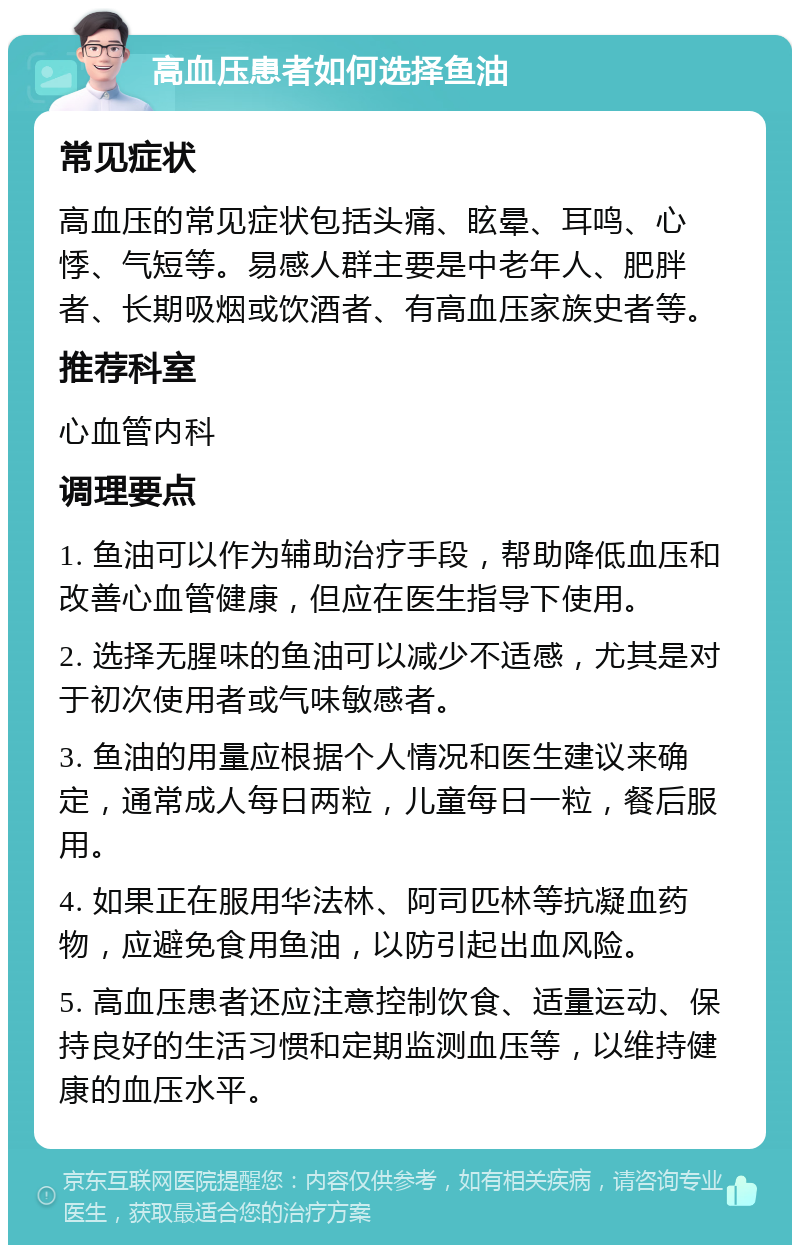 高血压患者如何选择鱼油 常见症状 高血压的常见症状包括头痛、眩晕、耳鸣、心悸、气短等。易感人群主要是中老年人、肥胖者、长期吸烟或饮酒者、有高血压家族史者等。 推荐科室 心血管内科 调理要点 1. 鱼油可以作为辅助治疗手段，帮助降低血压和改善心血管健康，但应在医生指导下使用。 2. 选择无腥味的鱼油可以减少不适感，尤其是对于初次使用者或气味敏感者。 3. 鱼油的用量应根据个人情况和医生建议来确定，通常成人每日两粒，儿童每日一粒，餐后服用。 4. 如果正在服用华法林、阿司匹林等抗凝血药物，应避免食用鱼油，以防引起出血风险。 5. 高血压患者还应注意控制饮食、适量运动、保持良好的生活习惯和定期监测血压等，以维持健康的血压水平。