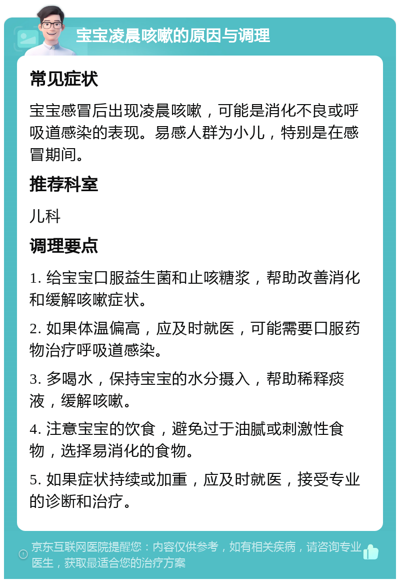 宝宝凌晨咳嗽的原因与调理 常见症状 宝宝感冒后出现凌晨咳嗽，可能是消化不良或呼吸道感染的表现。易感人群为小儿，特别是在感冒期间。 推荐科室 儿科 调理要点 1. 给宝宝口服益生菌和止咳糖浆，帮助改善消化和缓解咳嗽症状。 2. 如果体温偏高，应及时就医，可能需要口服药物治疗呼吸道感染。 3. 多喝水，保持宝宝的水分摄入，帮助稀释痰液，缓解咳嗽。 4. 注意宝宝的饮食，避免过于油腻或刺激性食物，选择易消化的食物。 5. 如果症状持续或加重，应及时就医，接受专业的诊断和治疗。