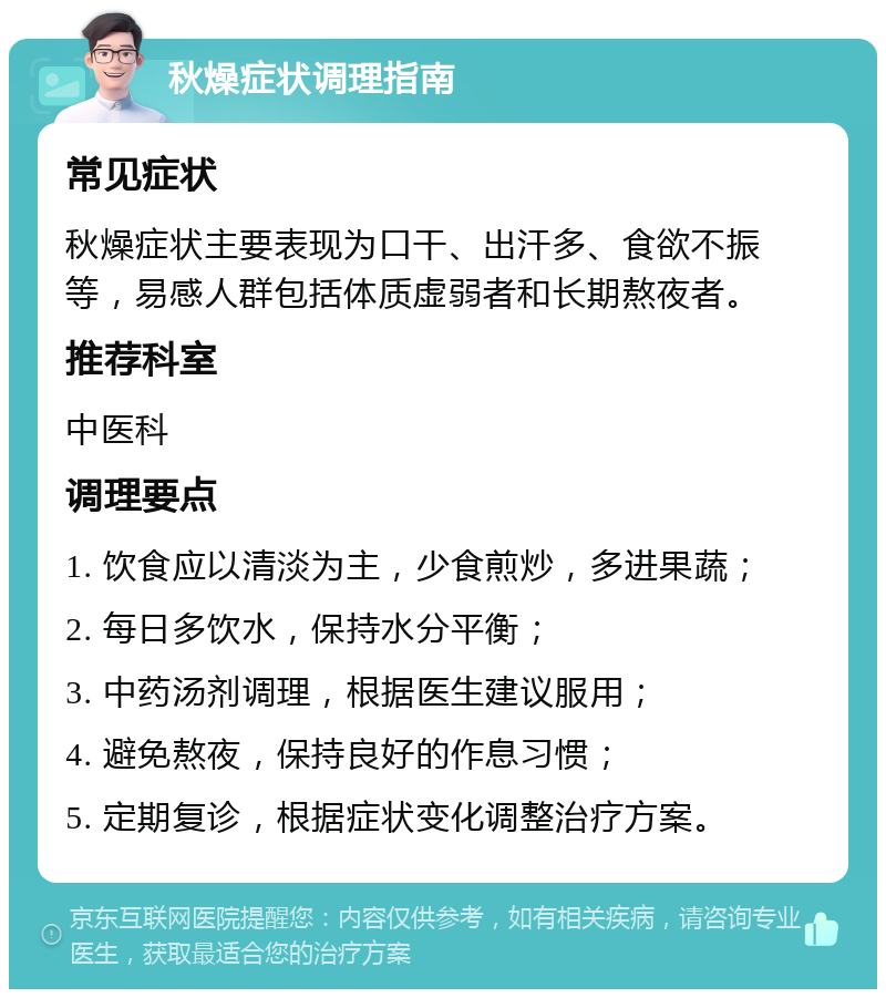 秋燥症状调理指南 常见症状 秋燥症状主要表现为口干、出汗多、食欲不振等，易感人群包括体质虚弱者和长期熬夜者。 推荐科室 中医科 调理要点 1. 饮食应以清淡为主，少食煎炒，多进果蔬； 2. 每日多饮水，保持水分平衡； 3. 中药汤剂调理，根据医生建议服用； 4. 避免熬夜，保持良好的作息习惯； 5. 定期复诊，根据症状变化调整治疗方案。