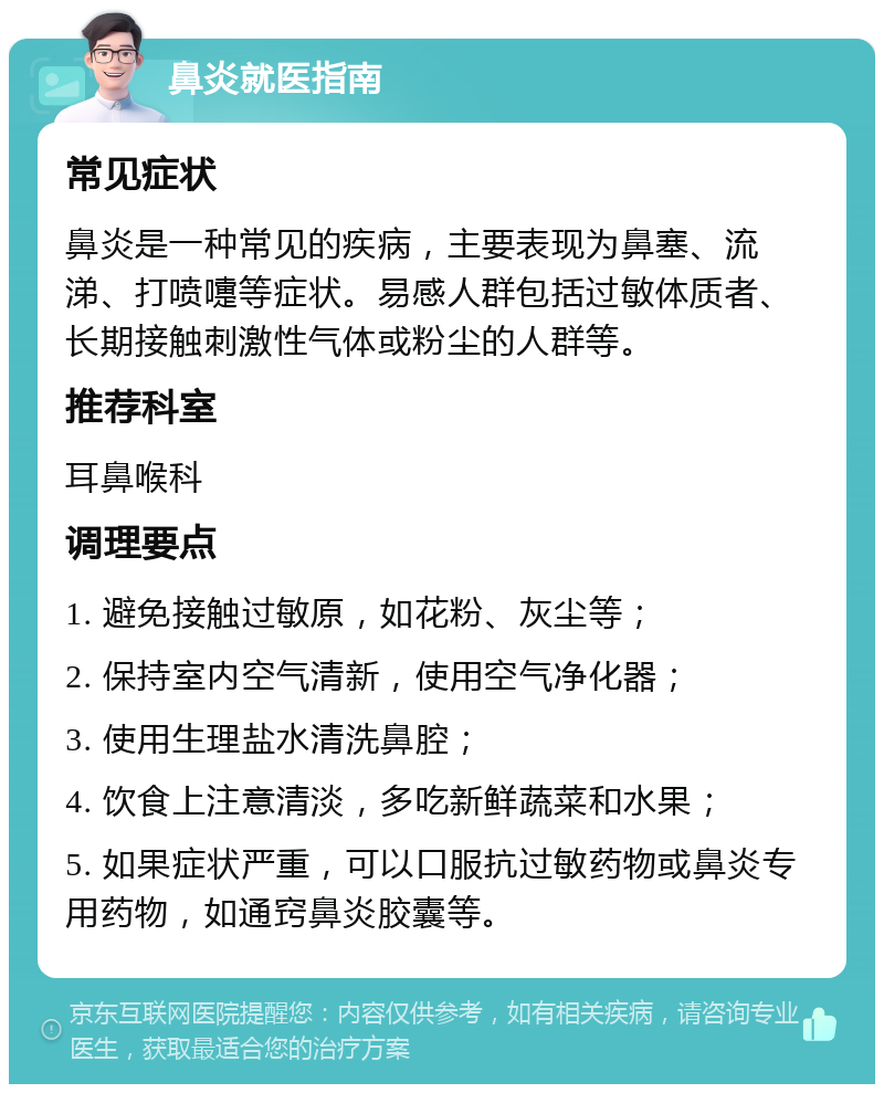 鼻炎就医指南 常见症状 鼻炎是一种常见的疾病，主要表现为鼻塞、流涕、打喷嚏等症状。易感人群包括过敏体质者、长期接触刺激性气体或粉尘的人群等。 推荐科室 耳鼻喉科 调理要点 1. 避免接触过敏原，如花粉、灰尘等； 2. 保持室内空气清新，使用空气净化器； 3. 使用生理盐水清洗鼻腔； 4. 饮食上注意清淡，多吃新鲜蔬菜和水果； 5. 如果症状严重，可以口服抗过敏药物或鼻炎专用药物，如通窍鼻炎胶囊等。