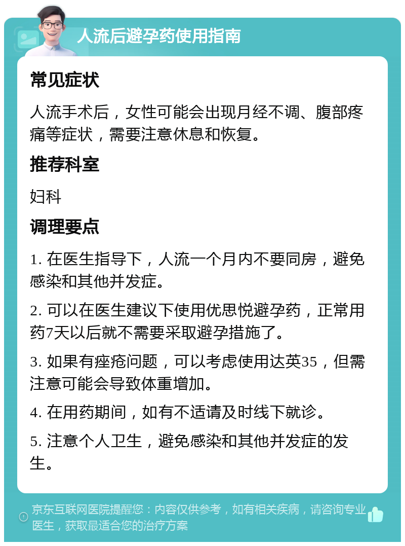 人流后避孕药使用指南 常见症状 人流手术后，女性可能会出现月经不调、腹部疼痛等症状，需要注意休息和恢复。 推荐科室 妇科 调理要点 1. 在医生指导下，人流一个月内不要同房，避免感染和其他并发症。 2. 可以在医生建议下使用优思悦避孕药，正常用药7天以后就不需要采取避孕措施了。 3. 如果有痤疮问题，可以考虑使用达英35，但需注意可能会导致体重增加。 4. 在用药期间，如有不适请及时线下就诊。 5. 注意个人卫生，避免感染和其他并发症的发生。