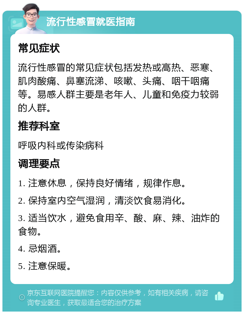 流行性感冒就医指南 常见症状 流行性感冒的常见症状包括发热或高热、恶寒、肌肉酸痛、鼻塞流涕、咳嗽、头痛、咽干咽痛等。易感人群主要是老年人、儿童和免疫力较弱的人群。 推荐科室 呼吸内科或传染病科 调理要点 1. 注意休息，保持良好情绪，规律作息。 2. 保持室内空气湿润，清淡饮食易消化。 3. 适当饮水，避免食用辛、酸、麻、辣、油炸的食物。 4. 忌烟酒。 5. 注意保暖。