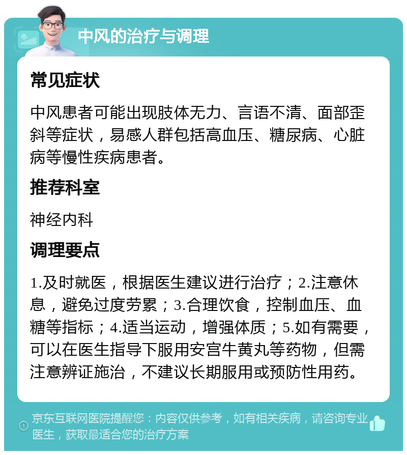 中风的治疗与调理 常见症状 中风患者可能出现肢体无力、言语不清、面部歪斜等症状，易感人群包括高血压、糖尿病、心脏病等慢性疾病患者。 推荐科室 神经内科 调理要点 1.及时就医，根据医生建议进行治疗；2.注意休息，避免过度劳累；3.合理饮食，控制血压、血糖等指标；4.适当运动，增强体质；5.如有需要，可以在医生指导下服用安宫牛黄丸等药物，但需注意辨证施治，不建议长期服用或预防性用药。