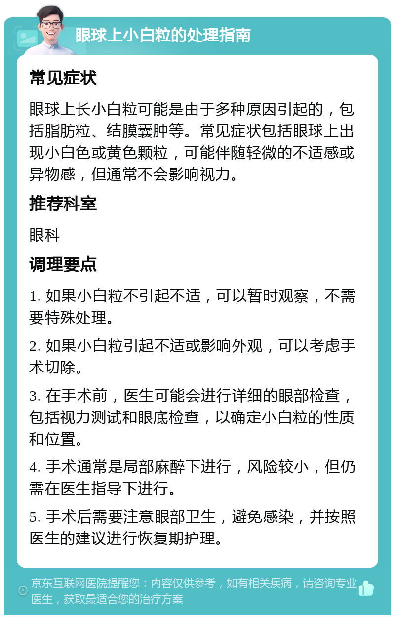 眼球上小白粒的处理指南 常见症状 眼球上长小白粒可能是由于多种原因引起的，包括脂肪粒、结膜囊肿等。常见症状包括眼球上出现小白色或黄色颗粒，可能伴随轻微的不适感或异物感，但通常不会影响视力。 推荐科室 眼科 调理要点 1. 如果小白粒不引起不适，可以暂时观察，不需要特殊处理。 2. 如果小白粒引起不适或影响外观，可以考虑手术切除。 3. 在手术前，医生可能会进行详细的眼部检查，包括视力测试和眼底检查，以确定小白粒的性质和位置。 4. 手术通常是局部麻醉下进行，风险较小，但仍需在医生指导下进行。 5. 手术后需要注意眼部卫生，避免感染，并按照医生的建议进行恢复期护理。