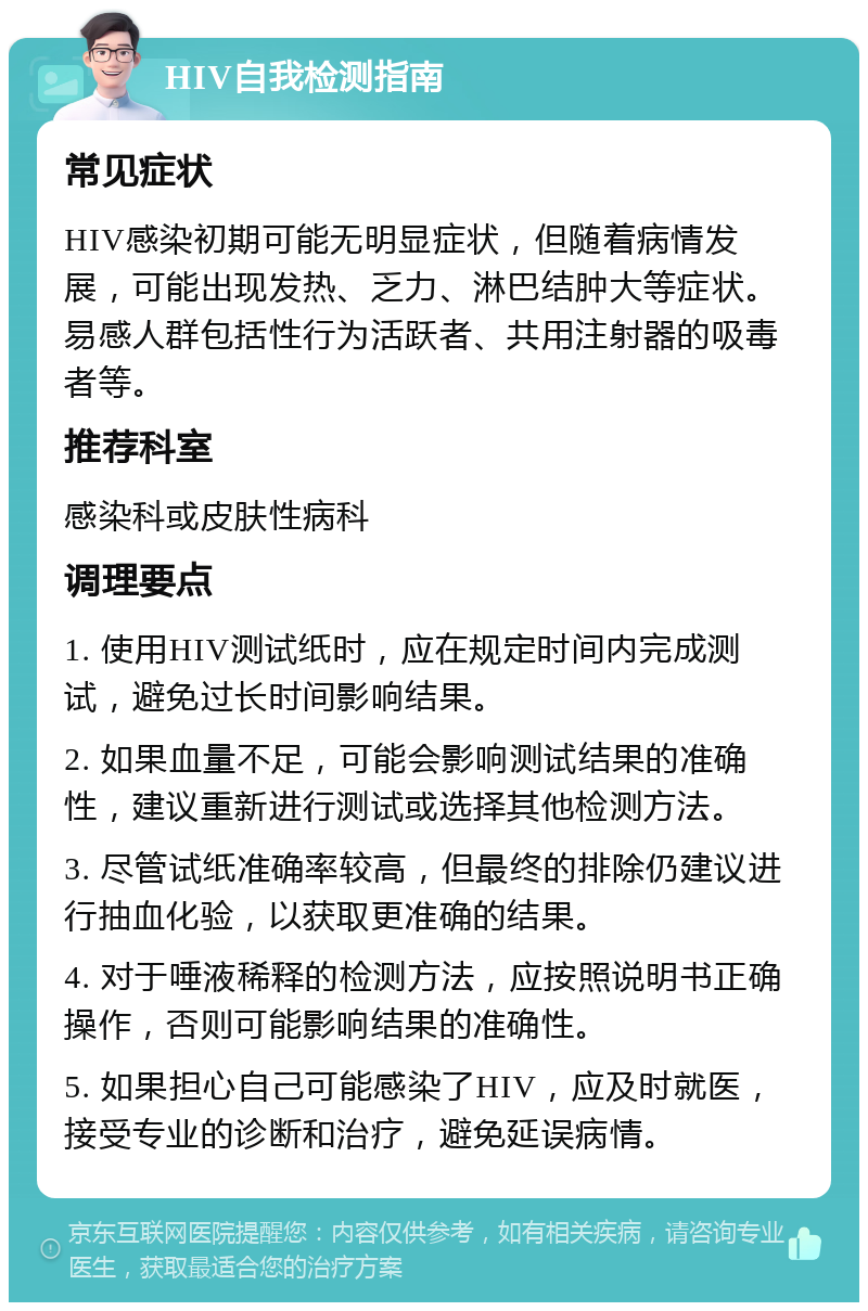 HIV自我检测指南 常见症状 HIV感染初期可能无明显症状，但随着病情发展，可能出现发热、乏力、淋巴结肿大等症状。易感人群包括性行为活跃者、共用注射器的吸毒者等。 推荐科室 感染科或皮肤性病科 调理要点 1. 使用HIV测试纸时，应在规定时间内完成测试，避免过长时间影响结果。 2. 如果血量不足，可能会影响测试结果的准确性，建议重新进行测试或选择其他检测方法。 3. 尽管试纸准确率较高，但最终的排除仍建议进行抽血化验，以获取更准确的结果。 4. 对于唾液稀释的检测方法，应按照说明书正确操作，否则可能影响结果的准确性。 5. 如果担心自己可能感染了HIV，应及时就医，接受专业的诊断和治疗，避免延误病情。