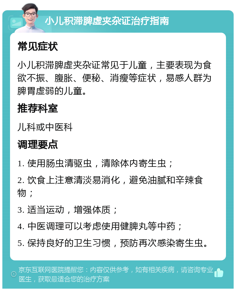 小儿积滞脾虚夹杂证治疗指南 常见症状 小儿积滞脾虚夹杂证常见于儿童，主要表现为食欲不振、腹胀、便秘、消瘦等症状，易感人群为脾胃虚弱的儿童。 推荐科室 儿科或中医科 调理要点 1. 使用肠虫清驱虫，清除体内寄生虫； 2. 饮食上注意清淡易消化，避免油腻和辛辣食物； 3. 适当运动，增强体质； 4. 中医调理可以考虑使用健脾丸等中药； 5. 保持良好的卫生习惯，预防再次感染寄生虫。