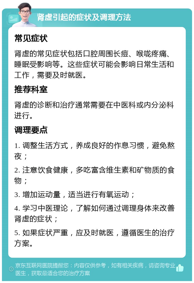 肾虚引起的症状及调理方法 常见症状 肾虚的常见症状包括口腔周围长痘、喉咙疼痛、睡眠受影响等。这些症状可能会影响日常生活和工作，需要及时就医。 推荐科室 肾虚的诊断和治疗通常需要在中医科或内分泌科进行。 调理要点 1. 调整生活方式，养成良好的作息习惯，避免熬夜； 2. 注意饮食健康，多吃富含维生素和矿物质的食物； 3. 增加运动量，适当进行有氧运动； 4. 学习中医理论，了解如何通过调理身体来改善肾虚的症状； 5. 如果症状严重，应及时就医，遵循医生的治疗方案。