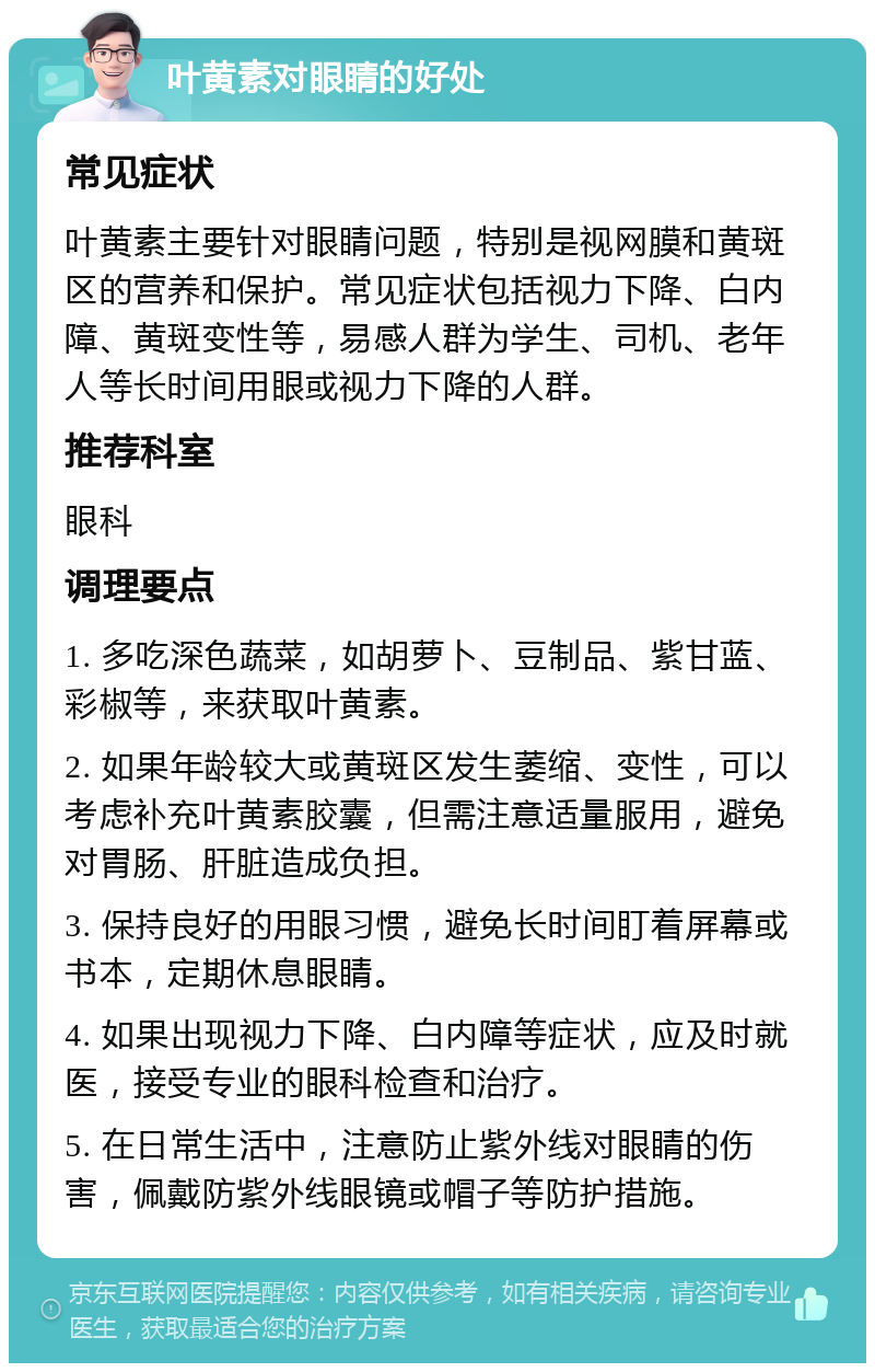 叶黄素对眼睛的好处 常见症状 叶黄素主要针对眼睛问题，特别是视网膜和黄斑区的营养和保护。常见症状包括视力下降、白内障、黄斑变性等，易感人群为学生、司机、老年人等长时间用眼或视力下降的人群。 推荐科室 眼科 调理要点 1. 多吃深色蔬菜，如胡萝卜、豆制品、紫甘蓝、彩椒等，来获取叶黄素。 2. 如果年龄较大或黄斑区发生萎缩、变性，可以考虑补充叶黄素胶囊，但需注意适量服用，避免对胃肠、肝脏造成负担。 3. 保持良好的用眼习惯，避免长时间盯着屏幕或书本，定期休息眼睛。 4. 如果出现视力下降、白内障等症状，应及时就医，接受专业的眼科检查和治疗。 5. 在日常生活中，注意防止紫外线对眼睛的伤害，佩戴防紫外线眼镜或帽子等防护措施。