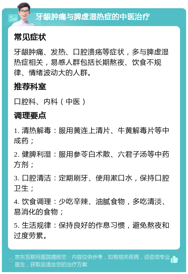 牙龈肿痛与脾虚湿热症的中医治疗 常见症状 牙龈肿痛、发热、口腔溃疡等症状，多与脾虚湿热症相关，易感人群包括长期熬夜、饮食不规律、情绪波动大的人群。 推荐科室 口腔科、内科（中医） 调理要点 1. 清热解毒：服用黄连上清片、牛黄解毒片等中成药； 2. 健脾利湿：服用参苓白术散、六君子汤等中药方剂； 3. 口腔清洁：定期刷牙、使用漱口水，保持口腔卫生； 4. 饮食调理：少吃辛辣、油腻食物，多吃清淡、易消化的食物； 5. 生活规律：保持良好的作息习惯，避免熬夜和过度劳累。